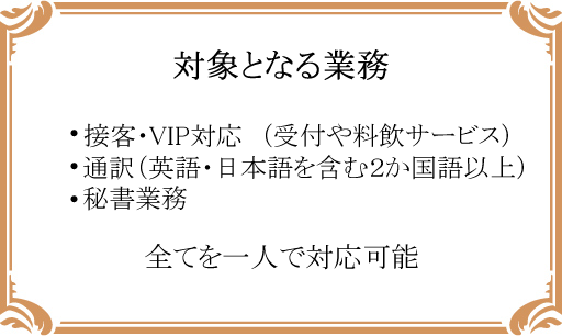 対象となる業務-接客・VIP対応 (受付や料飲サービス)、通訳(英語・日本語を含む2か国語以上)、秘書業務-全てを一人で対応可能